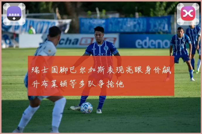 瑞士国脚巴尔加斯表现亮眼身价飙升布莱顿等多队争抢他