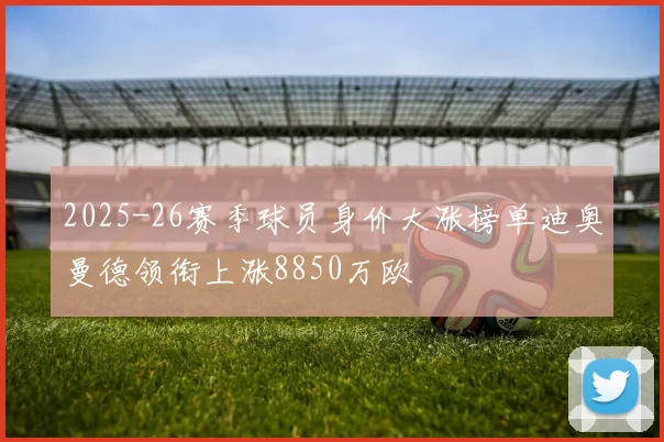 2025-26赛季球员身价大涨榜单迪奥曼德领衔上涨8850万欧
