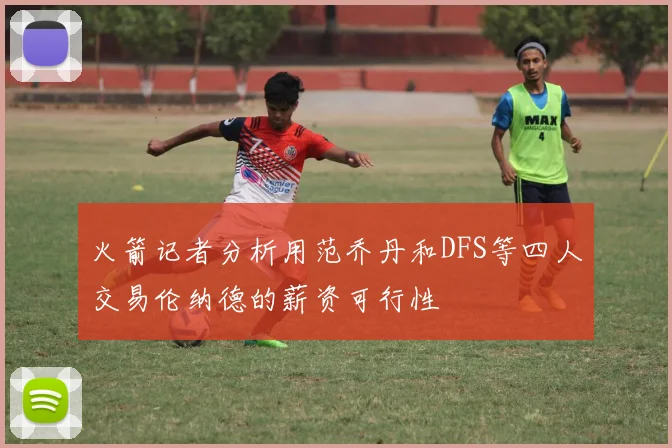 火箭记者分析用范乔丹和DFS等四人交易伦纳德的薪资可行性