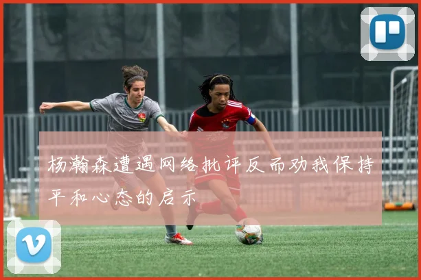 杨瀚森遭遇网络批评反而劝我保持平和心态的启示