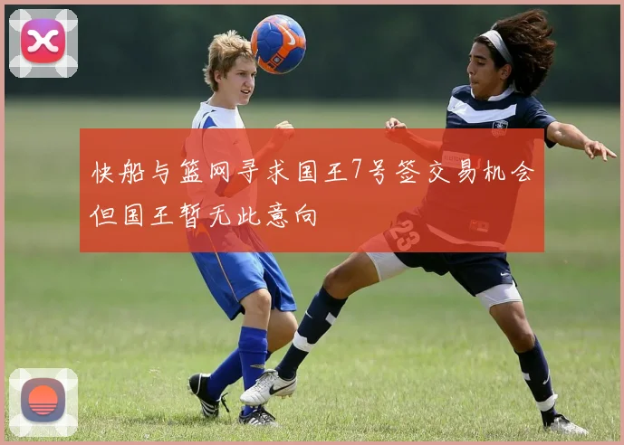 快船与篮网寻求国王7号签交易机会但国王暂无此意向