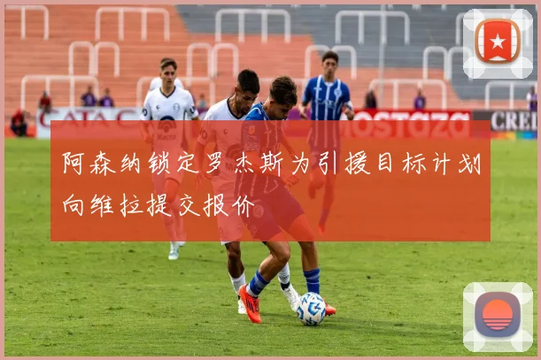阿森纳锁定罗杰斯为引援目标计划向维拉提交报价