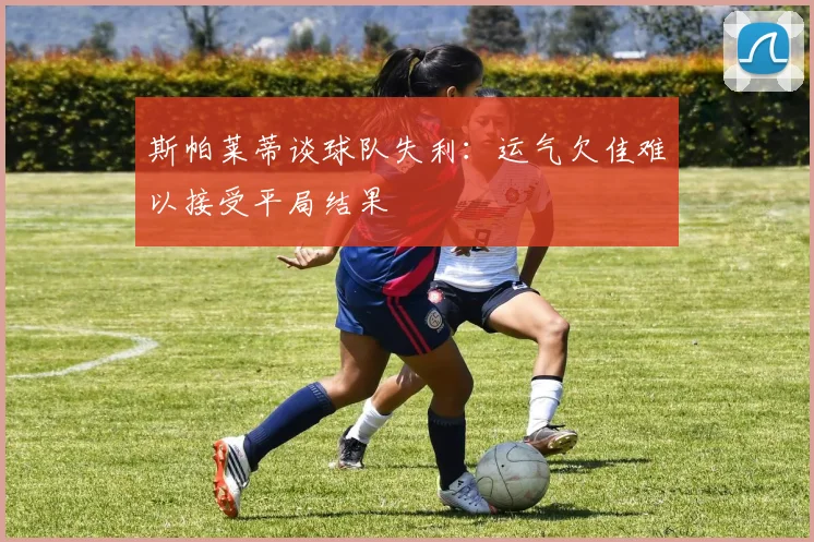 斯帕莱蒂谈球队失利：运气欠佳难以接受平局结果