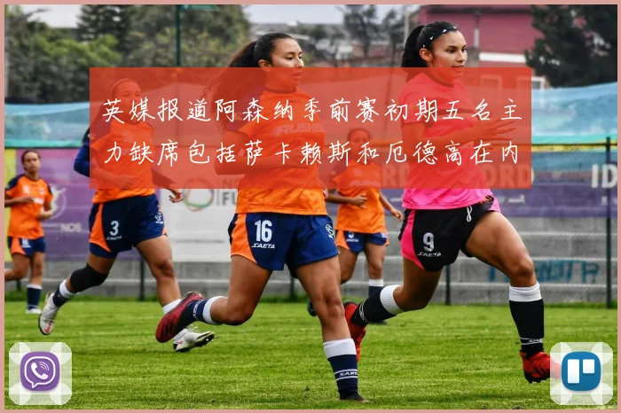 英媒报道阿森纳季前赛初期五名主力缺席包括萨卡赖斯和厄德高在内