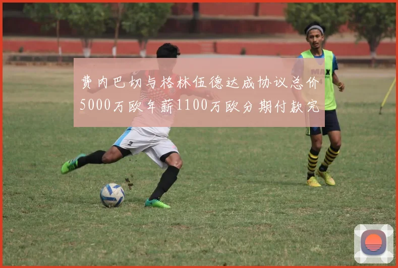费内巴切与格林伍德达成协议总价5000万欧年薪1100万欧分期付款完成交易
