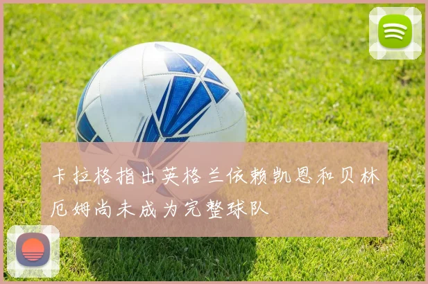卡拉格指出英格兰依赖凯恩和贝林厄姆尚未成为完整球队