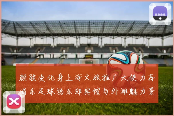 颜骏凌化身上海文旅推广大使力荐浦东足球场东郊宾馆与外滩魅力景点