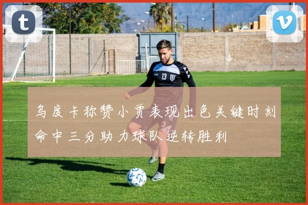 乌度卡称赞小贾表现出色关键时刻命中三分助力球队逆转胜利