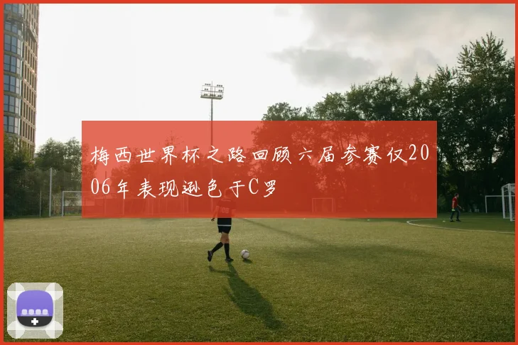 梅西世界杯之路回顾六届参赛仅2006年表现逊色于C罗