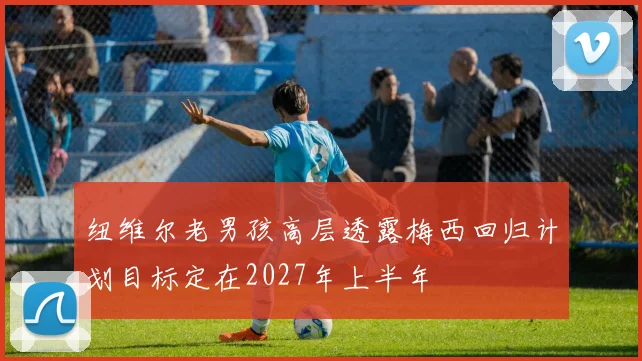 纽维尔老男孩高层透露梅西回归计划目标定在2027年上半年