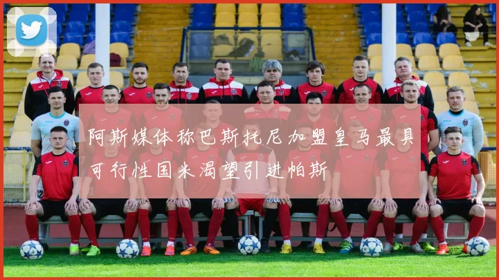 阿斯媒体称巴斯托尼加盟皇马最具可行性国米渴望引进帕斯