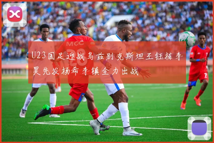 U23国足迎战乌兹别克斯坦王钰栋李昊先发杨希李镇全力出战