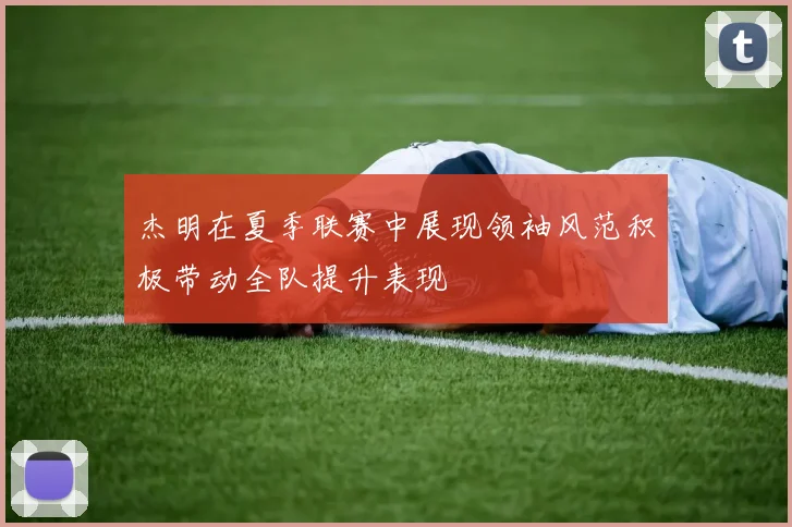 杰明在夏季联赛中展现领袖风范积极带动全队提升表现