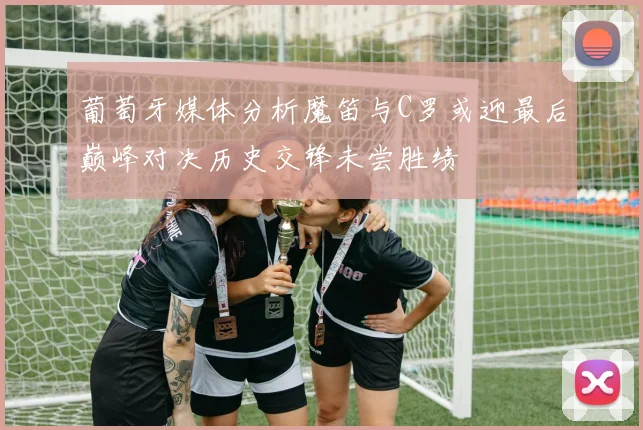 葡萄牙媒体分析魔笛与C罗或迎最后巅峰对决历史交锋未尝胜绩